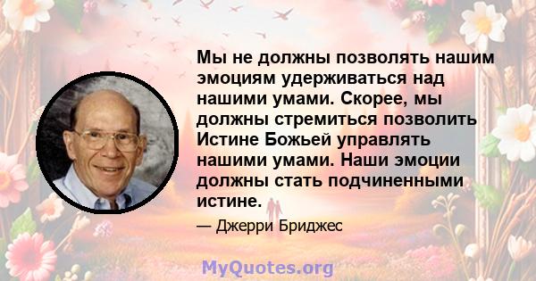 Мы не должны позволять нашим эмоциям удерживаться над нашими умами. Скорее, мы должны стремиться позволить Истине Божьей управлять нашими умами. Наши эмоции должны стать подчиненными истине.