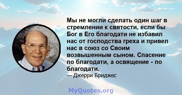 Мы не могли сделать один шаг в стремлении к святости, если бы Бог в Его благодати не избавил нас от господства греха и привел нас в союз со Своим возвышенным сыном. Спасение по благодати, а освящение - по благодати.