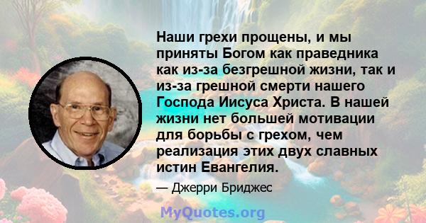 Наши грехи прощены, и мы приняты Богом как праведника как из-за безгрешной жизни, так и из-за грешной смерти нашего Господа Иисуса Христа. В нашей жизни нет большей мотивации для борьбы с грехом, чем реализация этих