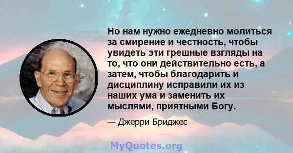 Но нам нужно ежедневно молиться за смирение и честность, чтобы увидеть эти грешные взгляды на то, что они действительно есть, а затем, чтобы благодарить и дисциплину исправили их из наших ума и заменить их мыслями,