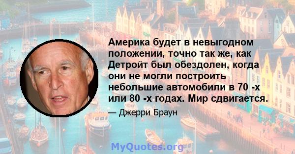 Америка будет в невыгодном положении, точно так же, как Детройт был обездолен, когда они не могли построить небольшие автомобили в 70 -х или 80 -х годах. Мир сдвигается.