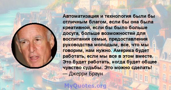 Автоматизация и технология были бы отличным благом, если бы она была креативной, если бы было больше досуга, больше возможностей для воспитания семьи, предоставления руководства молодым, все, что мы говорим, нам нужно.