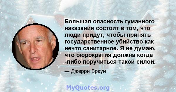 Большая опасность гуманного наказания состоит в том, что люди придут, чтобы принять государственное убийство как нечто санитарное. Я не думаю, что бюрократия должна когда -либо поручиться такой силой.