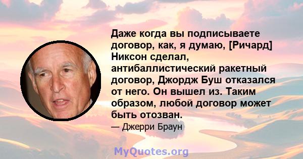 Даже когда вы подписываете договор, как, я думаю, [Ричард] Никсон сделал, антибаллистический ракетный договор, Джордж Буш отказался от него. Он вышел из. Таким образом, любой договор может быть отозван.