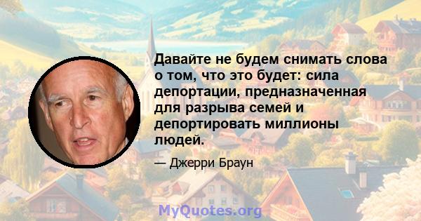 Давайте не будем снимать слова о том, что это будет: сила депортации, предназначенная для разрыва семей и депортировать миллионы людей.