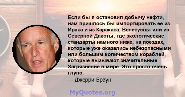 Если бы я остановил добычу нефти, нам пришлось бы импортировать ее из Ирака и из Каракаса, Венесуэлы или из Северной Дакоты, где экологические стандарты намного ниже, на поездах, которые уже оказались небезопасными или