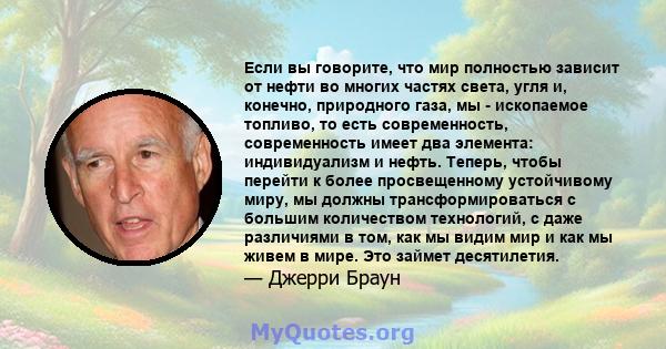 Если вы говорите, что мир полностью зависит от нефти во многих частях света, угля и, конечно, природного газа, мы - ископаемое топливо, то есть современность, современность имеет два элемента: индивидуализм и нефть.