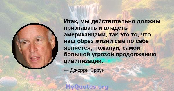 Итак, мы действительно должны признавать и владеть американцами, так это то, что наш образ жизни сам по себе является, пожалуй, самой большой угрозой продолжению цивилизации.