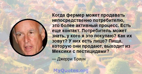 Когда фермер может продавать непосредственно потребителю, это более активный процесс. Есть еще контакт. Потребитель может знать, у кого я это покупаю? Как их зовут? У них есть лицо? Пища, которую они продают, выходит из 