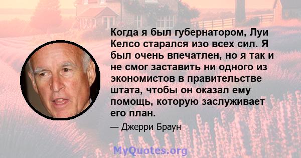 Когда я был губернатором, Луи Келсо старался изо всех сил. Я был очень впечатлен, но я так и не смог заставить ни одного из экономистов в правительстве штата, чтобы он оказал ему помощь, которую заслуживает его план.