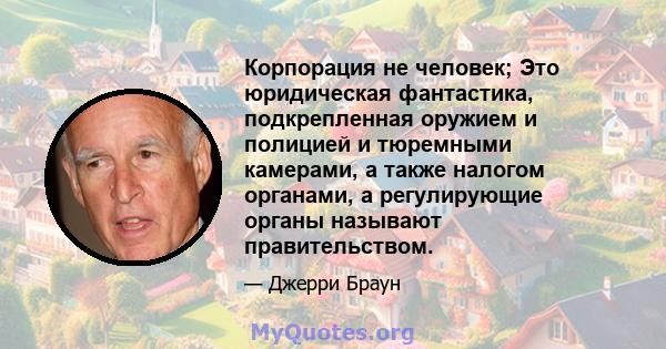 Корпорация не человек; Это юридическая фантастика, подкрепленная оружием и полицией и тюремными камерами, а также налогом органами, а регулирующие органы называют правительством.