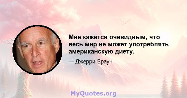 Мне кажется очевидным, что весь мир не может употреблять американскую диету.