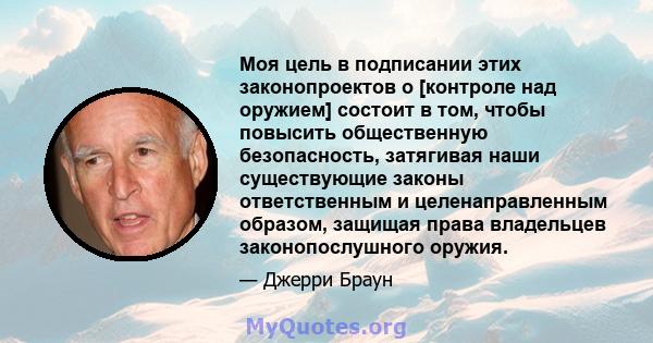 Моя цель в подписании этих законопроектов о [контроле над оружием] состоит в том, чтобы повысить общественную безопасность, затягивая наши существующие законы ответственным и целенаправленным образом, защищая права