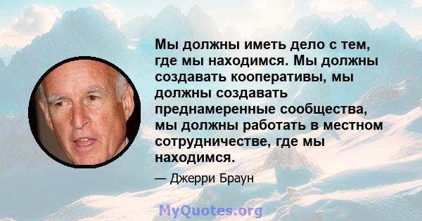 Мы должны иметь дело с тем, где мы находимся. Мы должны создавать кооперативы, мы должны создавать преднамеренные сообщества, мы должны работать в местном сотрудничестве, где мы находимся.