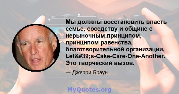 Мы должны восстановить власть семье, соседству и общине с нерыночным принципом, принципом равенства, благотворительной организации, Let's-Cake-Care-One-Another. Это творческий вызов.