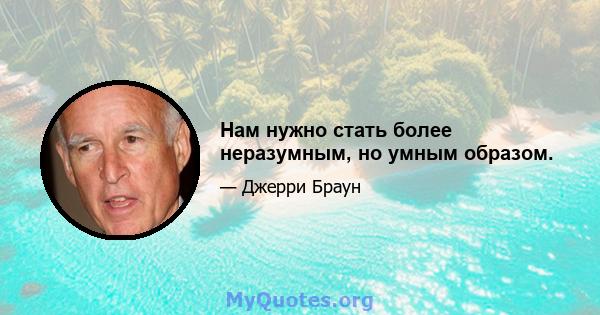 Нам нужно стать более неразумным, но умным образом.