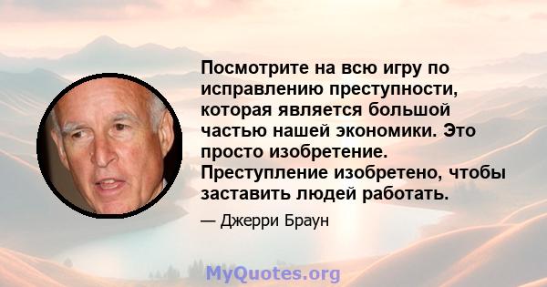 Посмотрите на всю игру по исправлению преступности, которая является большой частью нашей экономики. Это просто изобретение. Преступление изобретено, чтобы заставить людей работать.