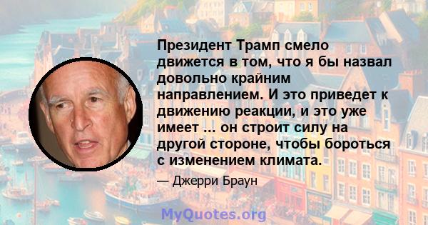 Президент Трамп смело движется в том, что я бы назвал довольно крайним направлением. И это приведет к движению реакции, и это уже имеет ... он строит силу на другой стороне, чтобы бороться с изменением климата.