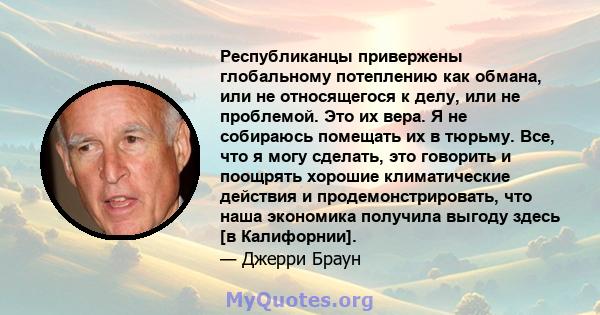 Республиканцы привержены глобальному потеплению как обмана, или не относящегося к делу, или не проблемой. Это их вера. Я не собираюсь помещать их в тюрьму. Все, что я могу сделать, это говорить и поощрять хорошие