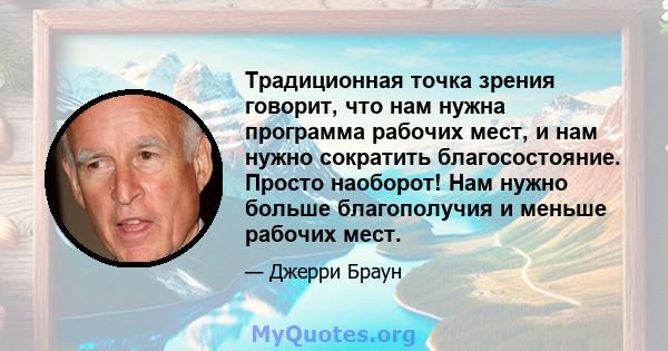 Традиционная точка зрения говорит, что нам нужна программа рабочих мест, и нам нужно сократить благосостояние. Просто наоборот! Нам нужно больше благополучия и меньше рабочих мест.