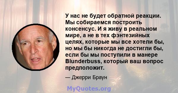 У нас не будет обратной реакции. Мы собираемся построить консенсус. И я живу в реальном мире, а не в тех фэнтезийных целях, которые мы все хотели бы, но мы бы никогда не достигли бы, если бы мы поступили в манере