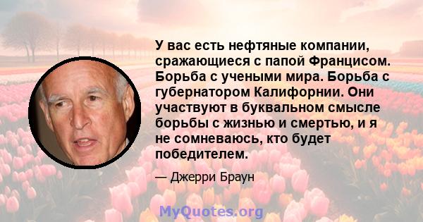 У вас есть нефтяные компании, сражающиеся с папой Францисом. Борьба с учеными мира. Борьба с губернатором Калифорнии. Они участвуют в буквальном смысле борьбы с жизнью и смертью, и я не сомневаюсь, кто будет победителем.