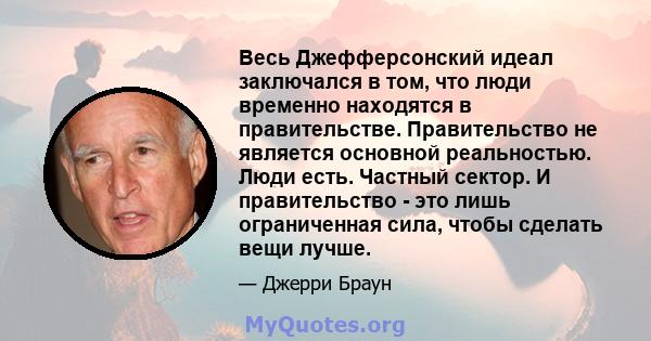 Весь Джефферсонский идеал заключался в том, что люди временно находятся в правительстве. Правительство не является основной реальностью. Люди есть. Частный сектор. И правительство - это лишь ограниченная сила, чтобы