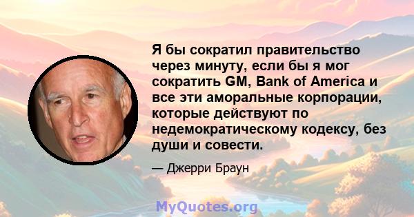 Я бы сократил правительство через минуту, если бы я мог сократить GM, Bank of America и все эти аморальные корпорации, которые действуют по недемократическому кодексу, без души и совести.