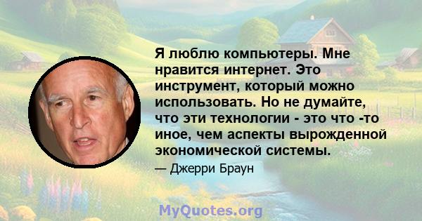 Я люблю компьютеры. Мне нравится интернет. Это инструмент, который можно использовать. Но не думайте, что эти технологии - это что -то иное, чем аспекты вырожденной экономической системы.