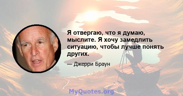 Я отвергаю, что я думаю, мыслите. Я хочу замедлить ситуацию, чтобы лучше понять других.