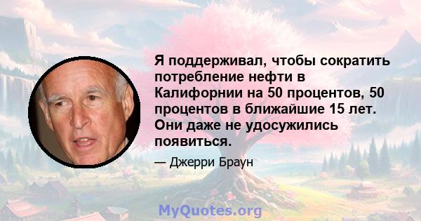 Я поддерживал, чтобы сократить потребление нефти в Калифорнии на 50 процентов, 50 процентов в ближайшие 15 лет. Они даже не удосужились появиться.