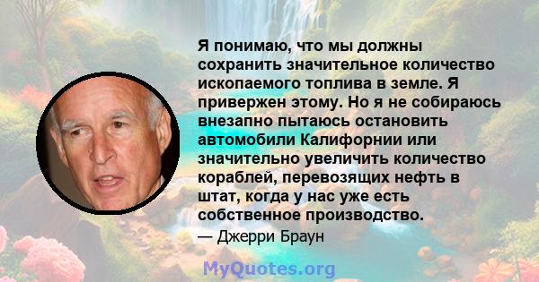 Я понимаю, что мы должны сохранить значительное количество ископаемого топлива в земле. Я привержен этому. Но я не собираюсь внезапно пытаюсь остановить автомобили Калифорнии или значительно увеличить количество