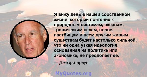 Я вижу день в нашей собственной жизни, который почтение к природным системам, океанам, тропическим лесам, почве, пастбищам и всем другим живым существам будет настолько сильной, что ни одна узкая идеология, основанная