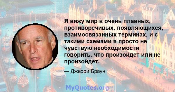 Я вижу мир в очень плавных, противоречивых, появляющихся, взаимосвязанных терминах, и с такими схемами я просто не чувствую необходимости говорить, что произойдет или не произойдет.