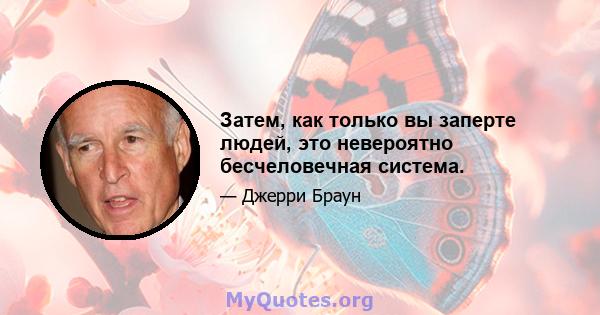 Затем, как только вы заперте людей, это невероятно бесчеловечная система.