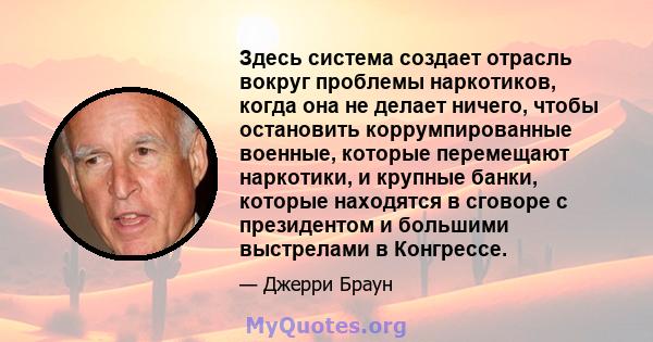 Здесь система создает отрасль вокруг проблемы наркотиков, когда она не делает ничего, чтобы остановить коррумпированные военные, которые перемещают наркотики, и крупные банки, которые находятся в сговоре с президентом и 