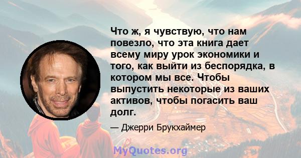 Что ж, я чувствую, что нам повезло, что эта книга дает всему миру урок экономики и того, как выйти из беспорядка, в котором мы все. Чтобы выпустить некоторые из ваших активов, чтобы погасить ваш долг.