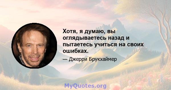 Хотя, я думаю, вы оглядываетесь назад и пытаетесь учиться на своих ошибках.