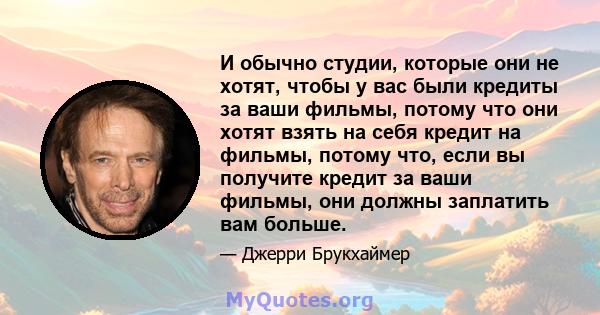 И обычно студии, которые они не хотят, чтобы у вас были кредиты за ваши фильмы, потому что они хотят взять на себя кредит на фильмы, потому что, если вы получите кредит за ваши фильмы, они должны заплатить вам больше.