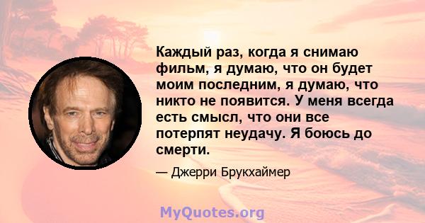 Каждый раз, когда я снимаю фильм, я думаю, что он будет моим последним, я думаю, что никто не появится. У меня всегда есть смысл, что они все потерпят неудачу. Я боюсь до смерти.