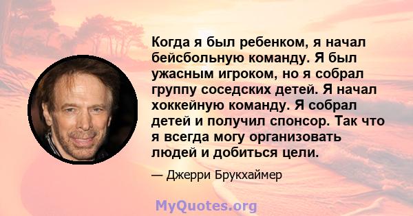 Когда я был ребенком, я начал бейсбольную команду. Я был ужасным игроком, но я собрал группу соседских детей. Я начал хоккейную команду. Я собрал детей и получил спонсор. Так что я всегда могу организовать людей и