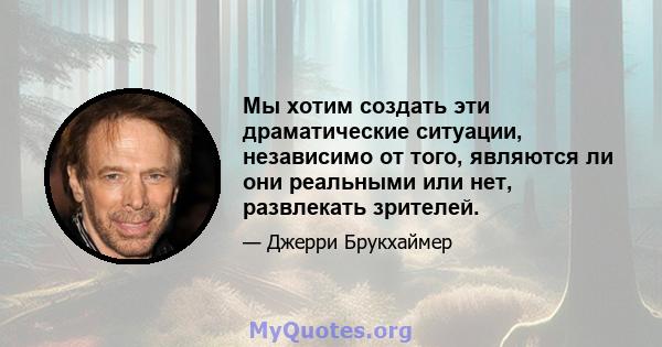 Мы хотим создать эти драматические ситуации, независимо от того, являются ли они реальными или нет, развлекать зрителей.