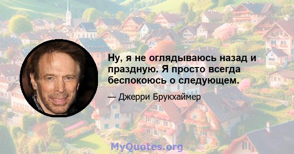 Ну, я не оглядываюсь назад и праздную. Я просто всегда беспокоюсь о следующем.