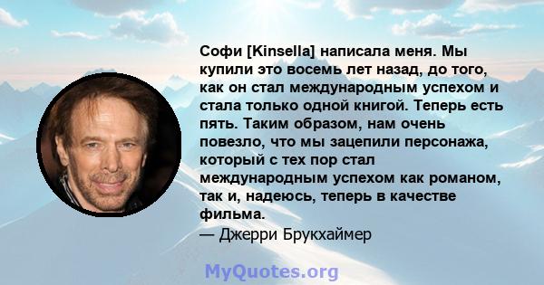 Софи [Kinsella] написала меня. Мы купили это восемь лет назад, до того, как он стал международным успехом и стала только одной книгой. Теперь есть пять. Таким образом, нам очень повезло, что мы зацепили персонажа,