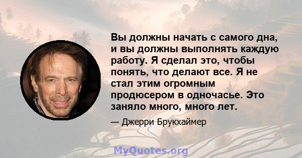 Вы должны начать с самого дна, и вы должны выполнять каждую работу. Я сделал это, чтобы понять, что делают все. Я не стал этим огромным продюсером в одночасье. Это заняло много, много лет.