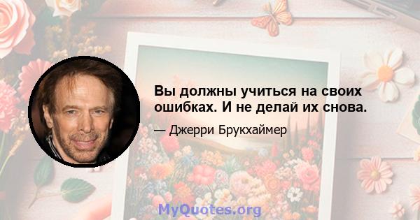 Вы должны учиться на своих ошибках. И не делай их снова.