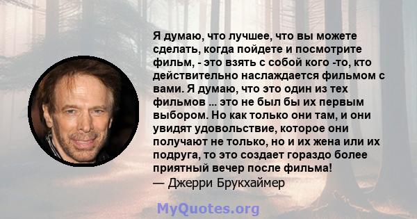 Я думаю, что лучшее, что вы можете сделать, когда пойдете и посмотрите фильм, - это взять с собой кого -то, кто действительно наслаждается фильмом с вами. Я думаю, что это один из тех фильмов ... это не был бы их первым 