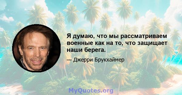 Я думаю, что мы рассматриваем военные как на то, что защищает наши берега.