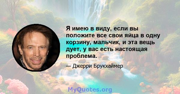 Я имею в виду, если вы положите все свои яйца в одну корзину, мальчик, и эта вещь дует, у вас есть настоящая проблема.