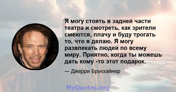 Я могу стоять в задней части театра и смотреть, как зрители смеются, плачу и буду трогать то, что я делаю. Я могу развлекать людей по всему миру. Приятно, когда ты можешь дать кому -то этот подарок.